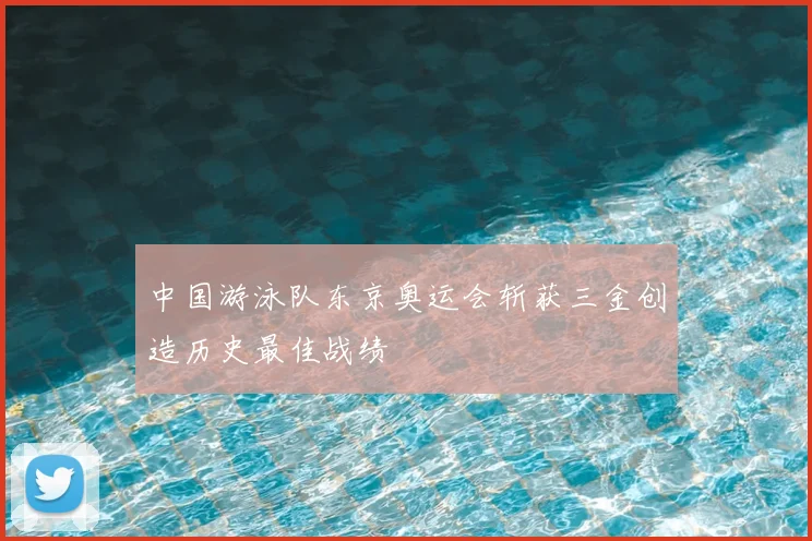 中国游泳队东京奥运会斩获三金创造历史最佳战绩