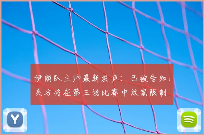 伊朗队主帅最新发声:已被告知,美方将在第三场比赛中放宽限制