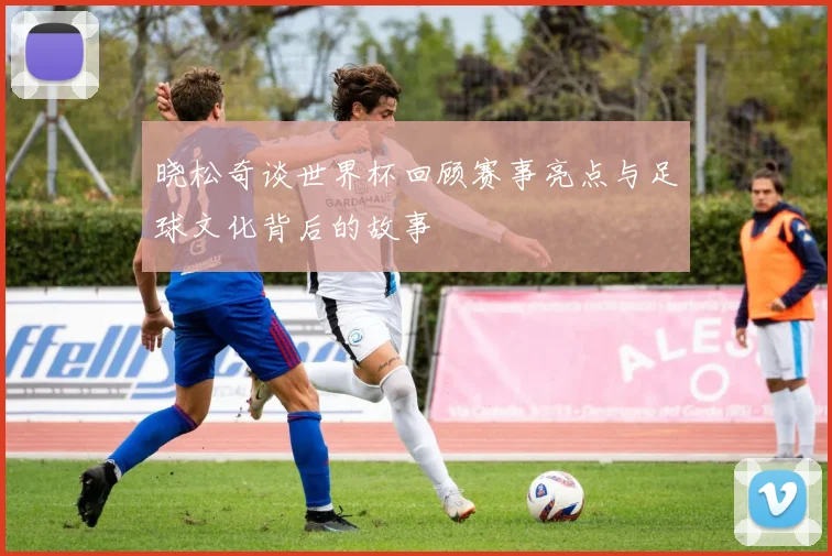 晓松奇谈世界杯回顾赛事亮点与足球文化背后的故事