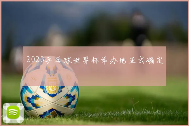 2023乒乓球世界杯举办地正式确定