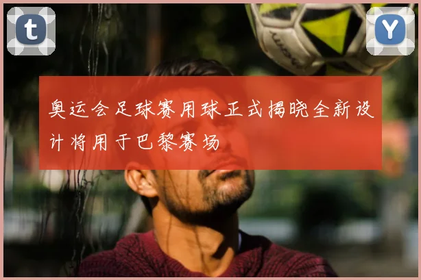 奥运会足球赛用球正式揭晓全新设计将用于巴黎赛场