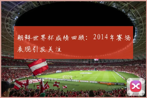 朝鲜世界杯成绩回顾:2014年赛场表现引发关注