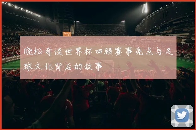晓松奇谈世界杯回顾赛事亮点与足球文化背后的故事