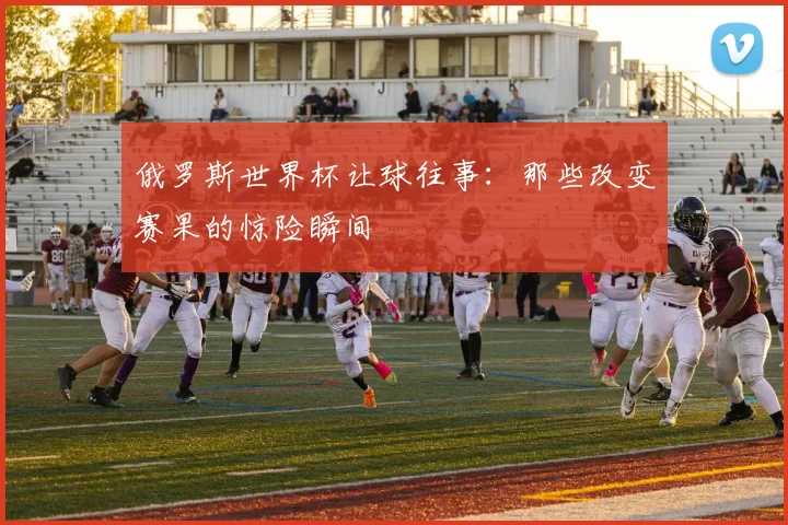 俄罗斯世界杯让球往事:那些改变赛果的惊险瞬间
