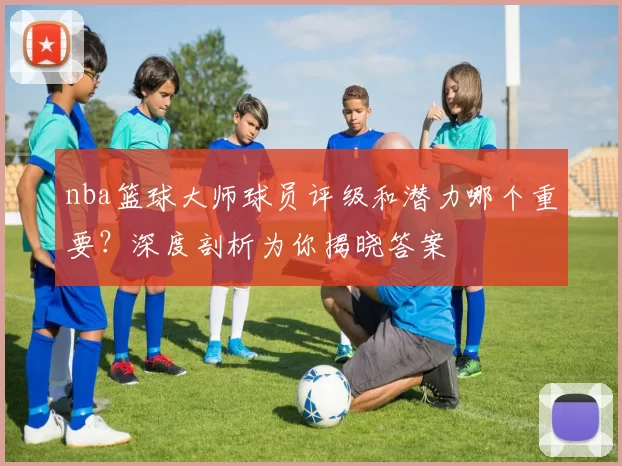 nba篮球大师球员评级和潜力哪个重要？深度剖析为你揭晓答案