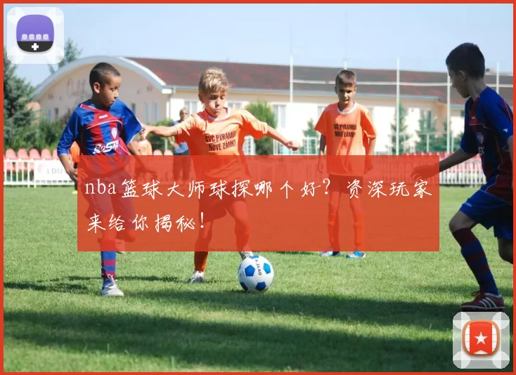 nba篮球大师球探哪个好？资深玩家来给你揭秘！