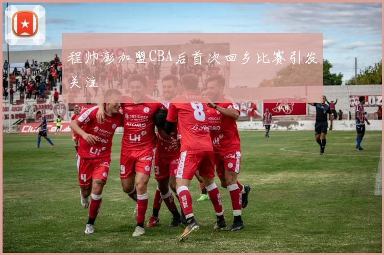 程帅澎加盟CBA后首次回乡比赛引发关注