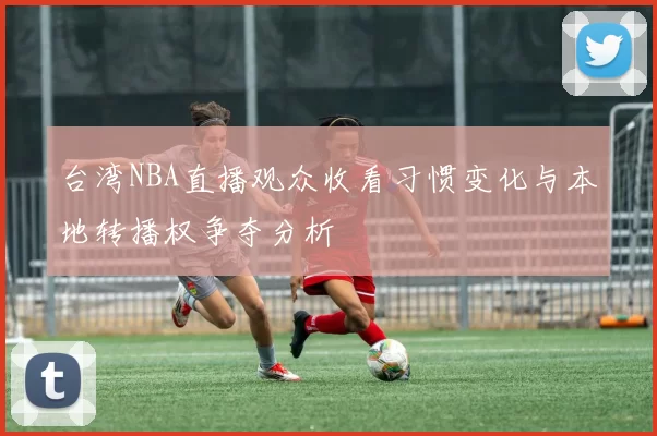 台湾NBA直播观众收看习惯变化与本地转播权争夺分析
