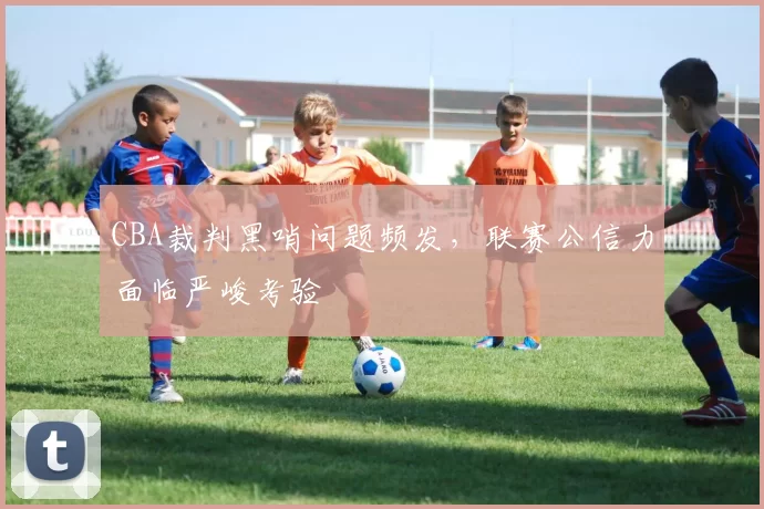 CBA裁判黑哨问题频发，联赛公信力面临严峻考验