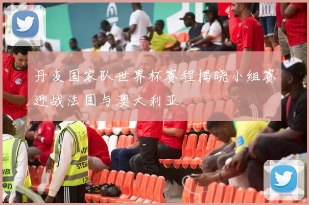 丹麦国家队世界杯赛程揭晓小组赛迎战法国与澳大利亚