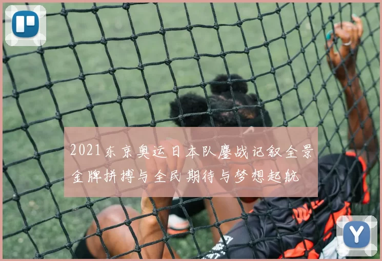 2021东京奥运日本队鏖战记叙全景金牌拼搏与全民期待与梦想起航