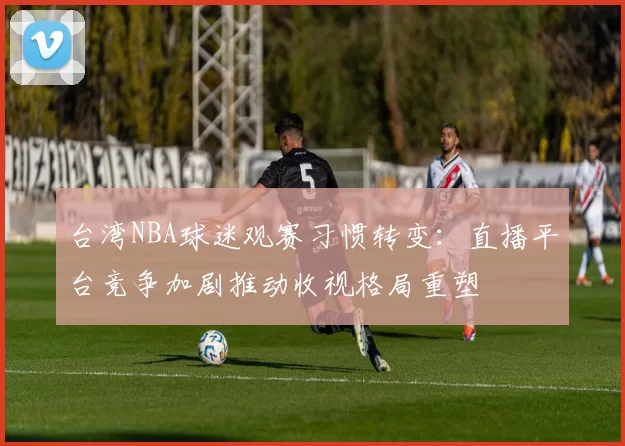 台湾NBA球迷观赛习惯转变：直播平台竞争加剧推动收视格局重塑