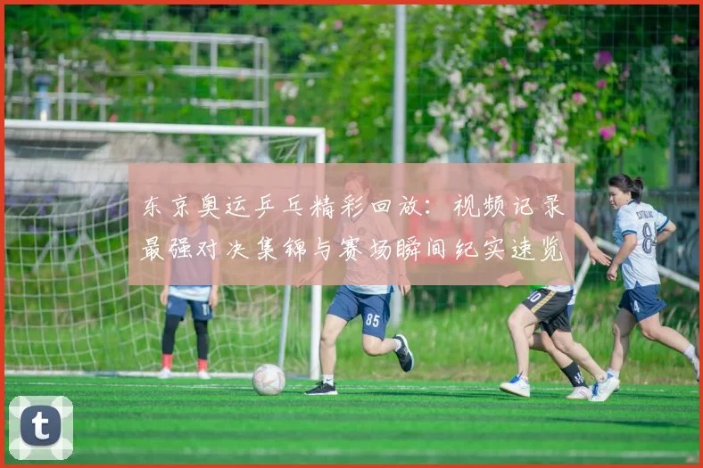 东京奥运乒乓精彩回放：视频记录最强对决集锦与赛场瞬间纪实速览