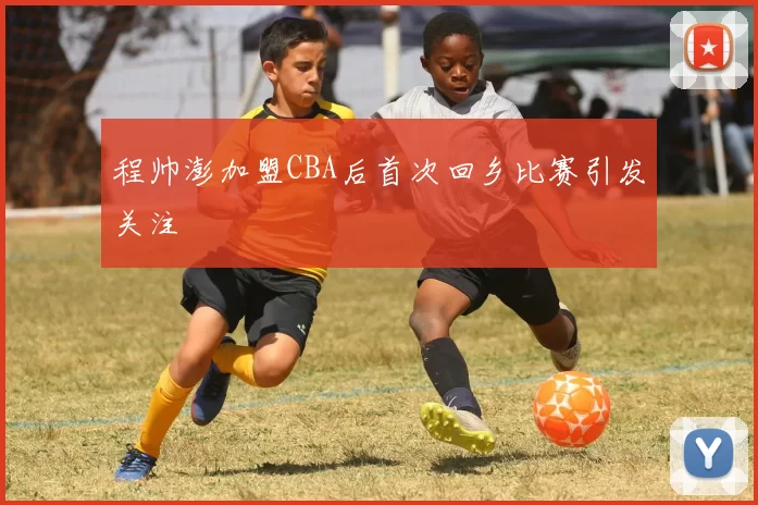 程帅澎加盟CBA后首次回乡比赛引发关注