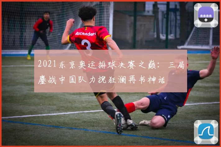 2021东京奥运排球决赛之巅：三局鏖战中国队力挽狂澜再书神话