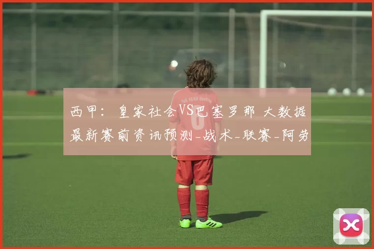 西甲:皇家社会VS巴塞罗那 大数据最新赛前资讯预测_战术_联赛_阿劳霍