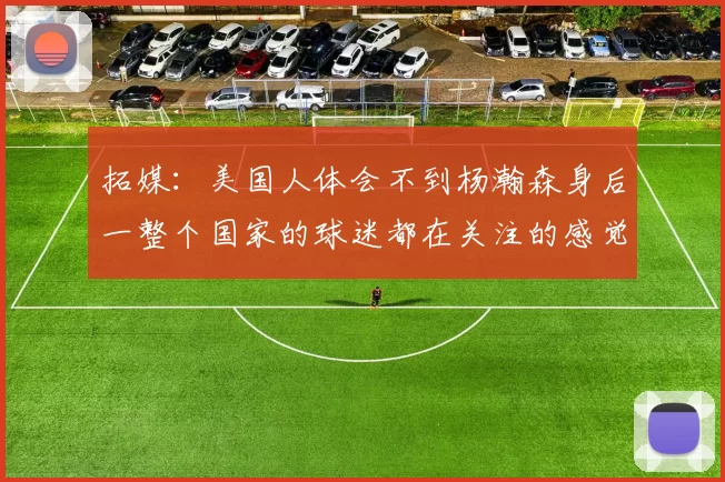 拓媒：美国人体会不到杨瀚森身后一整个国家的球迷都在关注的感觉