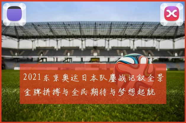 2021东京奥运日本队鏖战记叙全景金牌拼搏与全民期待与梦想起航