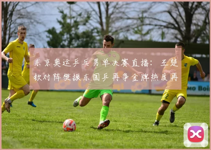 东京奥运乒乓男单决赛直播：王楚钦对阵樊振东国乒再争金牌热度再燃