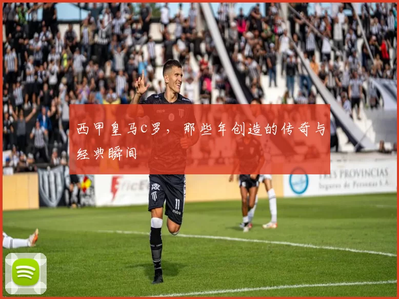 西甲皇马c罗，那些年创造的传奇与经典瞬间