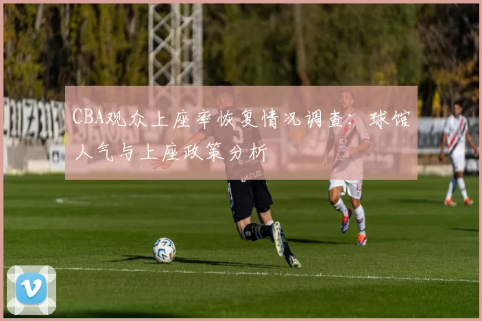 CBA观众上座率恢复情况调查：球馆人气与上座政策分析