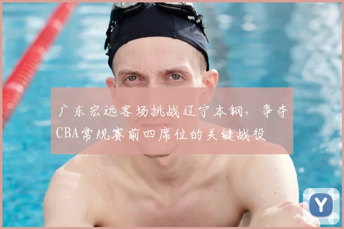 广东宏远客场挑战辽宁本钢，争夺CBA常规赛前四席位的关键战役