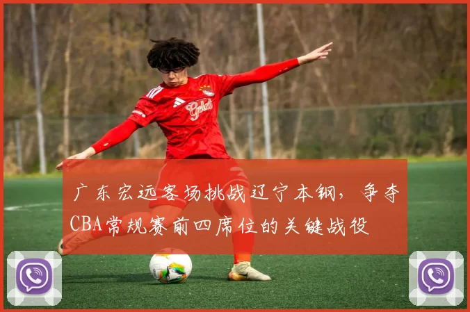 广东宏远客场挑战辽宁本钢,争夺CBA常规赛前四席位的关键战役