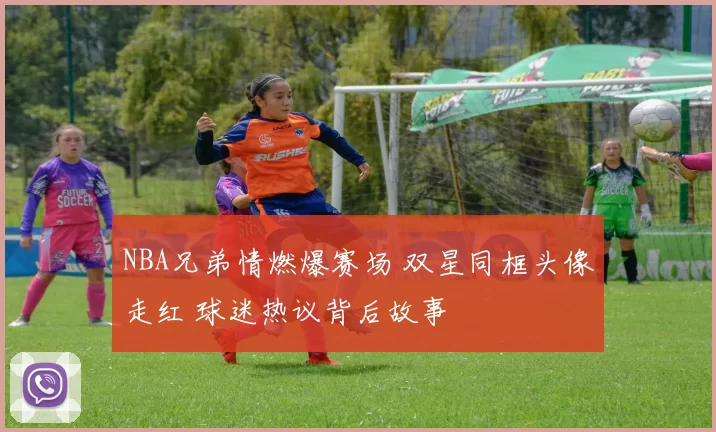 NBA兄弟情燃爆赛场 双星同框头像走红 球迷热议背后故事