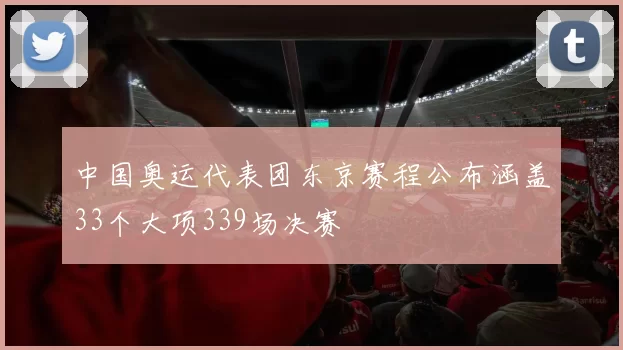 中国奥运代表团东京赛程公布涵盖33个大项339场决赛