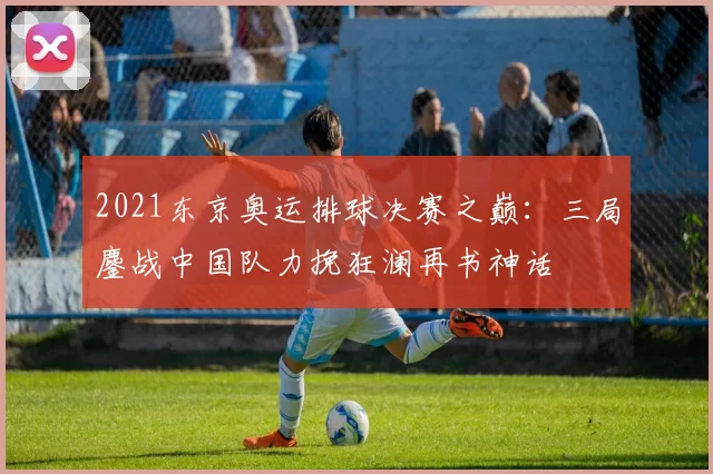 2021东京奥运排球决赛之巅:三局鏖战中国队力挽狂澜再书神话